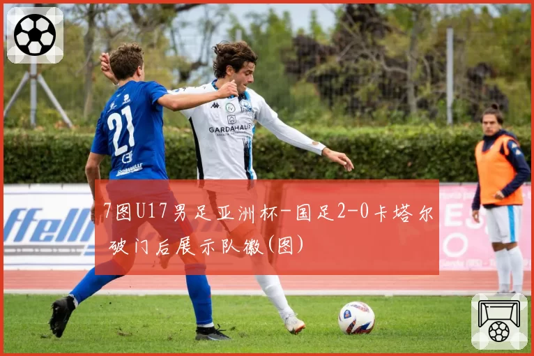 7图U17男足亚洲杯-国足2-0卡塔尔 破门后展示队徽(图)